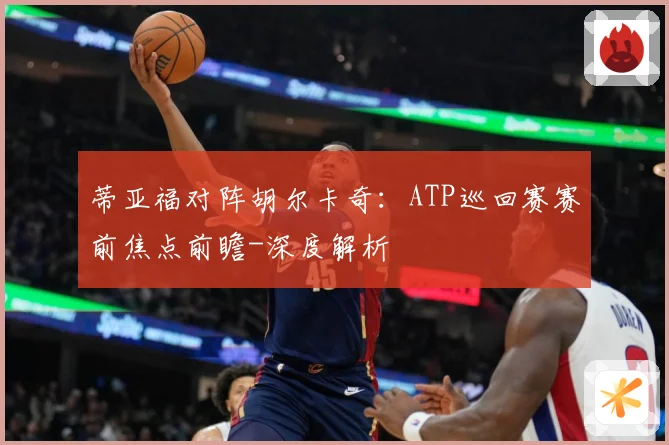 蒂亚福对阵胡尔卡奇：ATP巡回赛赛前焦点前瞻-深度解析