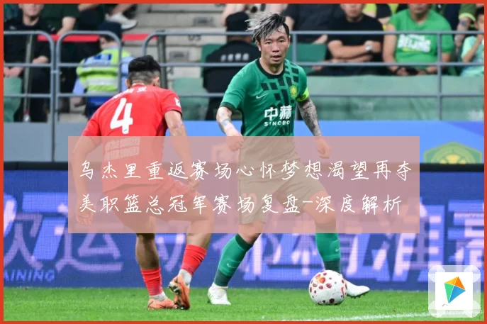 乌杰里重返赛场心怀梦想渴望再夺美职篮总冠军赛场复盘-深度解析