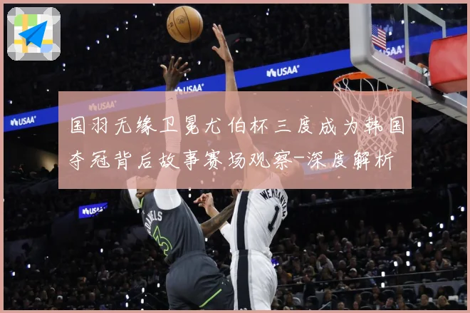 国羽无缘卫冕尤伯杯三度成为韩国夺冠背后故事赛场观察-深度解析