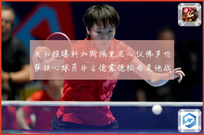 共和报曝料加斯佩里尼心仪佛罗伦萨核心球员非古德蒙德松而是他战术观察-深度解析