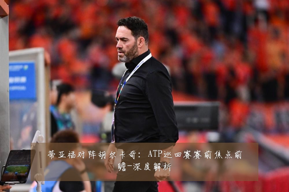 蒂亚福对阵胡尔卡奇：ATP巡回赛赛前焦点前瞻-深度解析