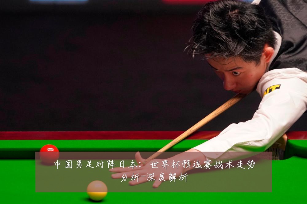 中国男足对阵日本：世界杯预选赛战术走势分析-深度解析